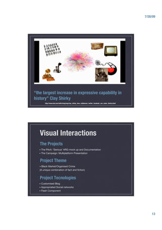 7/28/09




“the largest increase in expressive capability in
history” Clay Shirky
        http://www.ted.com/talks/lang/eng/clay_shirky_how_cellphones_twitter_facebook_can_make_history.html




   Visual Interactions
   The Projects
   •  The   Pitch: ‘Serious’ ARG mock up and Documentation
   •  The   Campaign: Multiplatform Presentation


   Project Theme
   •  BlackMarket/Organised Crime
   (A unique combination of fact and ﬁction)


   Project Tecnologies
   •  Customised  Blog
   •  Appropriated Social networks
   •  Flash Component




                                                                                                                    13
 