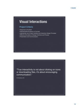 7/28/09




       Visual Interactions
       Project Criteria
      •  Response          to the Brief
      •  Representation/Evidence    of Concept
      •  Appropriate use of basic Interface and Interaction Design Principles
      •  Effective Articulation of Design Intentions and Process
      •  Presentation and Communication




“True interactivity is not about clicking on icons
or downloading ﬁles, itʼs about encouraging
communication.” 
Ed Scholssberg, 2002   




                                                                                      14
 