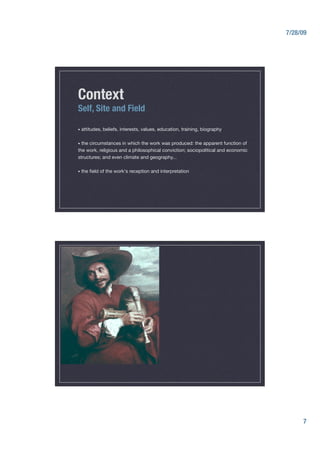 7/28/09




Context
Self, Site and Field

•  attitudes,   beliefs, interests, values, education, training, biography"

•  the
     circumstances in which the work was produced: the apparent function of
the work, religious and a philosophical conviction; sociopolitical and economic
structures; and even climate and geography... "

•  the   ﬁeld of the work's reception and interpretation"




                                                                                        7
 