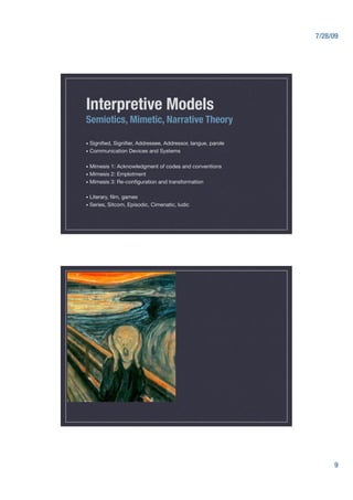 7/28/09




Interpretive Models
Semiotics, Mimetic, Narrative Theory

•  Signiﬁed,   Signiﬁer, Addressee, Addressor, langue, parole
•  Communication     Devices and Systems"

•  Mimesis 1: Acknowledgment of codes and conventions 
•  Mimesis 2: Emplotment
•  Mimesis 3: Re-conﬁguration and transformation


•  Literary,  ﬁlm, games
•  Series,   Sitcom, Episodic, Cimenatic, ludic"




                                                                       9
 