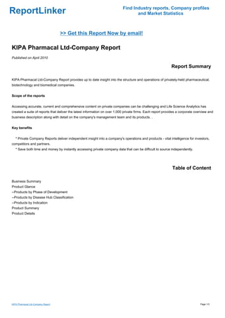 Find Industry reports, Company profiles
ReportLinker                                                                      and Market Statistics



                                    >> Get this Report Now by email!

KIPA Pharmacal Ltd-Company Report
Published on April 2010

                                                                                                            Report Summary

KIPA Pharmacal Ltd-Company Report provides up to date insight into the structure and operations of privately-held pharmaceutical,
biotechnology and biomedical companies.


Scope of the reports


Accessing accurate, current and comprehensive content on private companies can be challenging and Life Science Analytics has
created a suite of reports that deliver the latest information on over 1,000 private firms. Each report provides a corporate overview and
business description along with detail on the company's management team and its products. .


Key benefits


   * Private Company Reports deliver independent insight into a company's operations and products - vital intelligence for investors,
competitors and partners.
   * Save both time and money by instantly accessing private company data that can be difficult to source independently.




                                                                                                             Table of Content

Business Summary
Product Glance
--Products by Phase of Development
--Products by Disease Hub Classification
--Products by Indication
Product Summary
Product Details




KIPA Pharmacal Ltd-Company Report                                                                                               Page 1/3
 