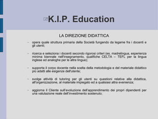 K.I.P. Education LA DIREZIONE DIDATTICA opera quale struttura primaria della Società fungendo da legame fra i docenti e gli utenti; ricerca e seleziona i docenti secondo rigorosi criteri (es. madrelingua, esperienza minima biennale nell'insegnamento, qualifiche CELTA – TEFL per la lingua inglese ed analoghe per le altre lingue); supporta il corpo docente nella scelta della metodologia e del materiale didattico  più adatti  alle esigenze dell'utente; svolge attività di tutoring per gli utenti su questioni relative alla didattica, all'organizzazione, al materiale impiegato  ed a  qualsiasi altra evenienza; aggiorna il Cliente sull’evoluzione dell’apprendimento dei propri dipendenti per una valutazione reale dell’investimento sostenuto;  