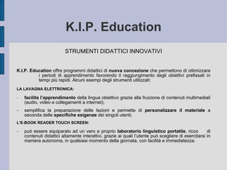 K.I.P. Education STRUMENTI DIDATTICI INNOVATIVI K.I.P. Education  offre programmi didattici di  nuova concezione  che permettono di ottimizzare  i periodi di apprendimento  favorendo  il raggiungimento degli obiettivi prefissati in  tempi più rapidi. Alcuni esempi degli strumenti utilizzati: LA LAVAGNA ELETTRONICA:   facilita l’apprendimento  della lingua obiettivo grazie alla fruizione di contenuti multimediali (audio, video e collegamenti a internet);  semplifica la preparazione delle lezioni e permette di  personalizzare il materiale  a seconda delle  specifiche esigenze  dei singoli utenti; L’E-BOOK READER TOUCH SCREEN:  può essere equiparato ad un vero e proprio  laboratorio linguistico portatile , ricco  di contenuti didattici altamente interattivi, grazie ai quali l’utente può scegliere di esercitarsi in maniera autonoma, in qualsiasi momento della giornata, con facilità e immediatezza. 