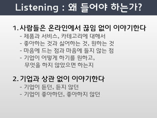 1.사람들은 온라인에서 끊임 없이 이야기한다
 -   제품과 서비스, 카테고리에 대해서
 -   좋아하는 것과 싫어하는 것, 원하는 것
 -   마음에 드는 점과 마음에 들지 않는 점
 -   기업이 어떻게 하기를 원하고,
     무엇을 하지 않았으면 하는지

2.기업과 상관 없이 이야기한다
 - 기업이 듣던, 듣지 않던
 - 기업이 좋아하던, 좋아하지 않던
 