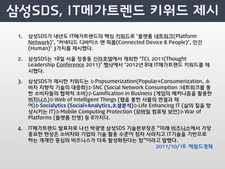 1.   삼성SDS가 내년도 IT메가트랜드의 핵심 키워드로 ‘플랫폼 네트워크(Platform
     Network)’, ‘커넥티드 디바이스 앤 피플(Connected Device  People)’, 인간
     (Human)’ 3가지를 제시했다.

2.   삼성SDS는 18일 서울 장충동 신라호텔에서 개최한 ‘TCL 2011(Thought
     Leadership Conference 2011)’ 행사에서 ’2012년 8대 IT메가트랜드 키워드를 제
     시했다.

3.   삼성SDS가 제시한 키워드는 ▷Popsumerization(Popular+Consumerization, 소
     비자 지향적 기술의 대중화)▷SNC (Social Network Consumption :네트워크를 통
     한 소비자들의 협력적 소비)▷Gamification in Business (게임의 메커니즘을 활용한
     비지니스)▷Web of Intelligent Things (웹을 통한 사물의 연결과 제
     어)▷Socialytics (Social+Analytics,소셜분석)▷Life Enhancing IT (삶의 질을 향
     상시키는 IT)▷Mobile Computing Protection (모바일 컴퓨팅 보안)▷War of
     Platforms (플랫폼 전쟁) 등 8가지다.

4.   IT메가트랜드 발표자로 나선 박광영 삼성SDS 기술본부장은 “미래 비즈니스에서 가장
     중요한 현상은 소비자와 기업의 기술 활용 수준이 점차 사라지고 IT기술을 기반으로
     하는 개개인 중심의 비즈니스가 더욱 활성화된다는 점”이라고 말했다.
                                     2011/10/18 헤럴드경제
 