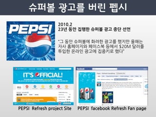 2010.2
                                         23년동안집행한슈퍼볼광고중단선언

                                         “그동안슈퍼볼에화려한광고를했지만올해는
                                         자사홈페이지와페이스북등에서$20M달러를
                                         투입한온라인광고에집중키로했다”




PEPSIRefreshprojectSite   PEPSIfacebookRefreshFanpage
 