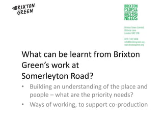 What can be learnt from Brixton
Green’s work at
Somerleyton Road?
• Building an understanding of the place and
people – what are the priority needs?
• Ways of working, to support co-production
 