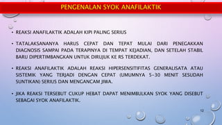 PENGENALAN SYOK ANAFILAKTIK
• REAKSI ANAFILAKTIK ADALAH KIPI PALING SERIUS
• TATALAKSANANYA HARUS CEPAT DAN TEPAT MULAI DARI PENEGAKKAN
DIAGNOSIS SAMPAI PADA TERAPINYA DI TEMPAT KEJADIAN, DAN SETELAH STABIL
BARU DIPERTIMBANGKAN UNTUK DIRUJUK KE RS TERDEKAT.
• REAKSI ANAFILAKTIK ADALAH REAKSI HIPERSENSITIFITAS GENERALISATA ATAU
SISTEMIK YANG TERJADI DENGAN CEPAT (UMUMNYA 5-30 MENIT SESUDAH
SUNTIKAN) SERIUS DAN MENGANCAM JIWA.
• JIKA REAKSI TERSEBUT CUKUP HEBAT DAPAT MENIMBULKAN SYOK YANG DISEBUT
SEBAGAI SYOK ANAFILAKTIK.
12
 