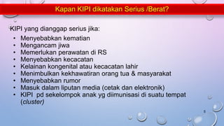 KIPI yang dianggap serius jika:
• Menyebabkan kematian
• Mengancam jiwa
• Memerlukan perawatan di RS
• Menyebabkan kecacatan
• Kelainan kongenital atau kecacatan lahir
• Menimbulkan kekhawatiran orang tua & masyarakat
• Menyebabkan rumor
• Masuk dalam liputan media (cetak dan elektronik)
• KIPI pd sekelompok anak yg diimunisasi di suatu tempat
(cluster)
Kapan KIPI dikatakan Serius /Berat?
5
 