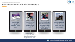 Kementerian Pendidikan, Kebudayaan, Riset, dan Teknologi
Prioritas Penerima KIP Kuliah Merdeka
PROGRAM KARTU INDONESIA PINTAR KULIAH
Mahasiswa
pemegang Kartu
Indonesia Pintar
(KIP)
Mahasiswa dari
keluarga
miskin/rentan
miskin**
Mahasiswa dengan
keterbatasan akses,
termasuk difabel,
asal 3T, Papua dan
Papua Barat
Mahasiswa pada
kondisi khusus
karena bencana
atau lainnya
**(Peserta PKH,
pemegang KKS, DTKS,
panti sosial/asuhan, dan
bukti kemiskinan yang
valid)
 