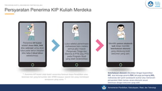Kementerian Pendidikan, Kebudayaan, Riset, dan Teknologi
Penerima KIP-Kuliah
adalah siswa SMA, SMK
atau sederajat yang akan
lulus pada tahun berjalan
atau lulus 2 (dua) tahun
sebelumnya;
Lulus seleksi penerimaan
mahasiswa baru melalui
semua jalur masuk
Perguruan Tinggi dan
diterima di PTN atau PTS
pada Program Studi
yang telah terakreditasi
Memiliki potensi akademik
baik tetapi memiliki
keterbatasan ekonomi
yang didukung bukti
dokumen yang sah;
Persyaratan Penerima KIP Kuliah Merdeka
PROGRAM KARTU INDONESIA PINTAR KULIAH
Keterbatasan ekonomi dibuktikan dengan kepemilikan
KIP, atau keluarga peserta PKH, keluarga pemegang KKS,
mahasiswa dari panti sosial/panti asuhan atau memenuhi
persyaratan tidak mampu secara ekonomi sesuai
ketentuan dengan dokumen yang valid.
* Penerima KIP Kuliah tidak boleh menerima bantuan biaya Pendidikan atau
beasiswa lain yang bersumber dari APBN maupun swasta lain yang membiayai
komponen yang sama *
 