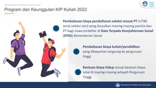 Kementerian Pendidikan, Kebudayaan, Riset, dan Teknologi
Kementerian Pendidikan dan Kebudayaan
Program dan Keunggulan KIP Kuliah 2022
PROGRAM KARTU INDONESIA PINTAR KULIAH
E
1
2
3
Pembebasan biaya pendaftaran seleksi masuk PT (UTBK
serta seleksi lain) yang diusulkan masing-masing panitia dan
PT bagi siswa terdaftar di Data Terpadu Kesejahteraan Sosial
(DTKS) Kementerian Sosial
Bantuan biaya hidup sesuai besaran biaya
lokal di masing-masing wilayah Perguruan
Tinggi
Pembebasan biaya kuliah/pendidikan
yang dibayarkan langsung ke perguruan
tinggi
1
2
3
 