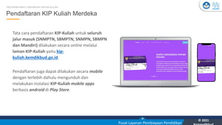 Kementerian Pendidikan, Kebudayaan, Riset, dan Teknologi
YOU
Pusat Layanan Pembiayaan Pendidikan
© 2021
18
Pendaftaran KIP Kuliah Merdeka
PROGRAM KARTU INDONESIA PINTAR KULIAH
Tata cara pendaftaran KIP-Kuliah untuk seluruh
jalur masuk (SNMPTN, SBMPTN, SNMPN, SBMPN
dan Mandiri) dilakukan secara online melalui
laman KIP-Kuliah yaitu kip-
kuliah.kemdikbud.go.id.
Pendaftaran juga dapat dilakukan secara mobile
dengan terlebih dahulu mengunduh dan
melakukan instalasi KIP-Kuliah mobile apps
berbasis android di Play Store.
 