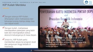 Kementerian Pendidikan, Kebudayaan, Riset, dan Teknologi
KIP Kuliah Merdeka
P R O G R A M K A R T U I N D O N E S I A P I N T A R K U L I A H
“Pemerintah tidak ingin ada anak-anak di
Indonesia yang tidak bisa kuliah hanya
karena terkendala urusan biaya, maka kita
keluarkan KIP-Kuliah,”
Presiden Joko Widodo
✓Dengan adanya KIP Kuliah,
diharapkan calon mahasiswa dari
keluarga kurang mampu tetap mau
dan dapat kuliah.
✓Dengan kuliah, mahasiswa
mendapatkan pekerjaan yang lebih
baik dan meningkatkan status
ekonomi keluarganya di masa depan.
✓Untuk itu, KIP Kuliah perlu
memberikan akses ke program studi
dan perguruan tinggi terbaik di
Indonesia.
 