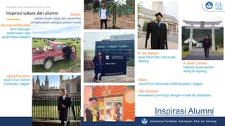 Kementerian Pendidikan, Kebudayaan, Riset, dan Teknologi
Inspirasi Alumni__
Inspirasi sukses dari alumni
PROGRAM KARTU INDONESIA PINTAR KULIAH
Ulfa Nurjanah
wirausaha cumi krispi dengan omset 90 juta/bulan
Raeni
studi S3 di University of Birmingham, Inggris
Muchamad Muchlas
farm manager
peternakan sapi
perah New Zealand
Sutarjo
petani buah naga dan penerima
penghargaan pelopor petani muda
Ujang Purnama
studi S3 di Oxford
University, Inggris
R. Adi Riyanto
studi S3 di Gifu University,
Jepang
A. Badru Jaman
bekerja di perusahan
asing di Jepang
 
