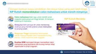 Kementerian Pendidikan, Kebudayaan, Riset, dan Teknologi
KIP Kuliah Merdeka
Dengan bantuan biaya pendidikan dan biaya hidup yang jauh lebih tinggi,
KIP Kuliah memerdekakan calon mahasiswa untuk meraih mimpinya.
Calon mahasiswa tidak ragu untuk memilih prodi
unggulan pada perguruan tinggi terbaik, di manapun
lokasinya di Indonesia.
Perguruan Tinggi memberikan kesempatan
seluas- luasnya kepada calon mahasiswa kurang
mampu untuk masuk ke prodi unggulan.
Kualitas SDM meningkat dengan memastikan calon
mahasiswa yang berpotensi dan kurang mampu tetap
dapat kuliah di prodi unggulan.
 