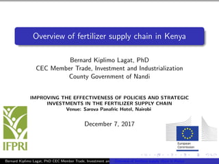 Overview of fertilizer supply chain in Kenya
Bernard Kiplimo Lagat, PhD
CEC Member Trade, Investment and Industrialization
County Government of Nandi
IMPROVING THE EFFECTIVENESS OF POLICIES AND STRATEGIC
INVESTMENTS IN THE FERTILIZER SUPPLY CHAIN
Venue: Sarova Panafric Hotel, Nairobi
December 7, 2017
Bernard Kiplimo Lagat, PhD CEC Member Trade, Investment and Industrialization County Government of NandiOverview of fertilizer supply chain in Kenya
 
