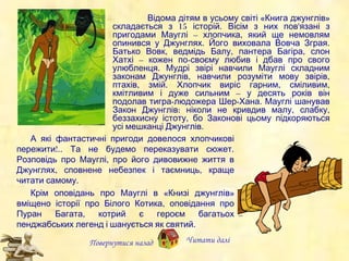 А які фантастичні пригоди довелося хлопчикові пережити!..  Та  не будемо переказувати сюжет. Розповідь про Мауглі, про його дивовижне життя в Джунглях, сповнене небезпек і таємниць, краще читати самому.  Крім  оповідань про Мауглі в «Книз і  джунглів» вміщено історії про Білого Котика, оповідання про Пуран Багата, котрий є героєм багатьох пенджабських легенд і шанується як святий. Повернутися назад Читати далі Відома дітям в усьому світі «Книга джунглів» складається з 15 історій. Вісім з них пов'язані з пригодами Мауглі – хлопчика, який  ще немовлям опинився у Джунглях. Його виховала Вовча Зграя. Батько Вовк, ведмідь Балу, пантера Багіра, слон Хатхі – кожен по-своєму любив і дбав про свого улюбленця. Мудрі звірі навчили Мауглі складним законам Джунглів, навчили розуміти мову звірів, птахів, змій. Хлопчик виріс гарни м , сміливи м , кмітливи м  і дуже сильни м  – у десять років  він  подолав тигра-людожера Шер-Хана. Мауглі шанував Закон Джунглів: ніколи не кривдив малу, слабку, беззахисну істоту, бо Законові цьому підкоряються усі мешканці Джунглів. 
