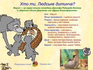 Хто ти, Людське дитинча? Ім ’ я  – Маугл і Місце проживання  – індійські джунглі Родина  – батькі невідомі, знайшов притулок у сім ’ ї вовків. Зовнішність  – смуглявий хлопчик із довгим чорним волоссям. Риси характеру  – сміливість, рішучість, упевненість у своїх силах, кмітливість, благородство, справедливість, сердечність. Друзі  –   чорна пантера Багіра, ведмідь Балу, ватажок Зграї вовків Акела. Вороги  – тигр Шер-Хан, шакал Табакі. Мауглі — це герой кількох оповідань Джозефа Редьярда Кіплінга із збірників «Книга Джунглів» та «Друга Книга Джунглів». Повернутися назад Читати далі 