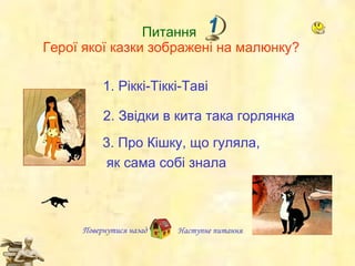 Питання  Герої якої казки зображені на малюнку? Повернутися назад Наступне   питання 1.  Ріккі-Тіккі-Таві 2.  Звідки  в кита  така  горлянка  3.  Про Кішку, що гуляла,  як сама собі знала 