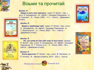 Кіплінг, Р.     Звідки в кита така горлянка  : казка / Р. Кіплінг ; пер. з англ. Є. Бондаренка ; літ. оброб. І. Бондаря-Терещенка ; іл. Н.   Козлової. - Х. : Ранок, 2002. - 11 с. : ілюстр. - (Дивовижні історії).  Кіплінг, Р.    Звідки у верблюда горб  : казка / Р. Кіплінг ; пер. з англ. Є.  Бондаренка ; літ. оброб. І. Бондаря-Терещенка ; іл.  Т. Водолазської. - Х. : Ранок, 2002. - 10 с. : ілюстр. - (Дивовижні історії).  Повернутися назад Читати далі Кіплінг, Р. Кіт, що гуляв як сам собі знав та інші казки  : [казки] / Р. Кіплінг ; пер. з англ. Є. Бондаренка ; літ. оброб. І. Бондаря-Терещенка ;  і л. Т.   Плиски та ін. - Х. : Ранок, 2002. - 95 с. : ілюстр. - (Дивовижні історії). Кіплінг, Р.     Книга джунглів  / Р. Кіплінг ; пер. з англ. В. Панченко ; іл. Р. Інгпена. - К. : Махаон-Україна, 2010. - 223 с. : ілюстр. Віз ь ми та прочитай 