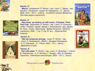 Кіплінг, Р.     Мауглі  : оповідання / Р. Кіплінг ; пер. з англ. Г. Швець ; пер. віршів Н. Тисовської ; худож. Ю. Правдохіна. - К. : Країна Мрій, 2010. - 397 с. : ілюстр. - (Улюблені книжки) (Всеволод Нестайко радить прочитати).  Кіплінг, Р.     Про кішку, що гуляла, як собі знала ; Слоненя ; Ріккі-Тіккі-Таві  : аудіокнига /  Р.  Кіплінг ; пер. з англ. Л. Солонько ; читає І. Павлюк ; худож. оформ. І. Ключковська ; муз. оформ. М. Сала. - Львів : Красношир : Добра Читальня : НагОлос (записано), 2008. - 1 кд. (1 год. 51 хв.). - (Казочка біля ліжечка).  Повернутися назад Кіплінг, Р.    Про що попросив кенгуру  : казка / Р. Кіплінг ; пер. з англ. Є. Бондаренко ; оброб. І. Бондаря-Терещенка ; іл .  О. Савченка. - Х. : Ранок, 2002. - 10 с. : ілюстр. - (Дивовижні історії).   Кіплінг, Р. Такі собі казки  / Р. Кіплінг ; пер. з англ. Н. Дьомової, І. Сав'юк, В. Чернишенка ; іл. Р. Кіплінга, Г. Осадко ; обкл. В. Крамара. - Тернопіль : Навчальна книга-Богдан, 2009. - 127 с. : ілюстр. Читати далі 