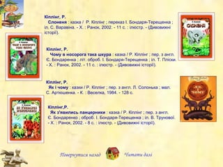Кіплінг, Р. Як і чому  :  к азки / Р. Кіплінг ; пер. з англ. Л. Солонька ; мал. С. Артюшенка. - К. : Веселка, 1984. - 128 с.   Повернутися назад Читати далі Кіплінг, Р.     Слоненя  : казка /  Р. Кіплінг ; переказ І. Бондаря-Терещенка ; іл. С. Варавіна. - Х. : Ранок, 2002. - 11 с. : ілюстр. - (Дивовижні історії).   Кіплінг, Р.     Чому в носорога така шкура  : казка / Р. Кіплінг ; пер. з англ. Є. Бондаренка ; літ. оброб. І. Бондаря-Терещенка ; іл. Т. Пліски. - Х. : Ранок, 2002. - 11 с. : іл юстр.  - (Дивовижні історії).  Кіплінг,Р.   Як з'явились панцерники  : казка / Р. Кіплінг ; пер. з англ. Є. Бондаренко ; оброб. І. Бондаря-Терещенка ; іл. В. Трунової. - Х. : Ранок, 2002. - 8 с. : ілюстр. - (Дивовижні історії).   