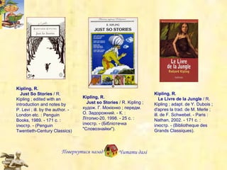 Kipling, R.     Just so Stories  / R. Kipling ;  х удож. Г. Мокієнко ; передм. О. Задорожний. - К. : Літопис-20, 1998. - 25 с. : ілюстр. - (Бібліотечка "Словознайки"). Kipling, R.     Le Livre de la Jungle  / R. Kipling ;  a dapt. de Y.   Dubois ;  d 'apres la trad. de M.   Merle   ; i ll. de F.   Schwebel. - Paris : Nathan, 2002. - 171 c. : ілюстр. - (Bibliotheque des Grands Classiques). Kipling, R.      Just So Stories  / R .  Kipling ; edited with an introduction and notes by P. Levi ; ill. by the author. - London etc. : Penguin Books, 1989. - 171 c. :  іл юстр . - (Penguin Twentieth-Century Classics) Повернутися назад Читати далі 