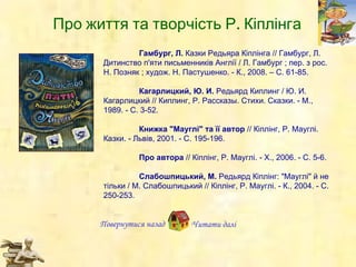 Гамбург, Л.  Казки Редьяра К і плінга // Гамбург, Л. Дитинство п'яти письменників Англії / Л. Гамбург ; пер. з рос. Н. Позняк ; худож. Н. Пастушенко. - К., 2008. – С. 61-85. Кагарлицкий, Ю.   И.  Редьярд Киплинг / Ю. И. Кагарлицкий // Киплинг, Р. Рассказы. Стихи. Сказки. - М., 1989. - С.   3-52. Книжка "Мауглі" та її автор  // Кіплінг, Р. Мауглі. Казки. - Львів, 2001. - С. 195-196. Про автора  // Кіплінг, Р. Мауглі. - Х., 2006. - С. 5-6. Слабошпицький, М.  Редьярд Кіплінг: "Мауглі" й не тільки / М. Слабошпицький // Кіплінг, Р. Мауглі. - К., 2004. - С. 250-253.   Повернутися назад Читати далі Про ж иття  та  творчість  Р. Кіплінга 