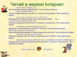 Читай в мережі Інтернет Повернутися назад http :// az.lib.ru /k/ kipling_d _r/ Кіплінг  Джозеф Редьярд .   Збірка творів.  Текст   російською мовою. http :// h.ua / story /132115/ Загальна характеристика про життя та творчість письменника. Текст російською мовою. http :// az.lib.ru /k/ kipling_d _r/text_0100.shtml Редьярд Кіплінг . Маленькі казки. Текст російською мовою. http:// www.chl.kiev.ua/default.aspx?id =1402 Загальна характеристика про життя та творчість письменника. Текст укра їнською  мовою. http:// bayun.ru/authors/Kipling_Red`yard / Діафільми та мультфільми за творами Р. Кіплінга. Текст р осійською мовою. http://www.kid-author.ru/?pg = kirling Коротка біографічна довідка та твори письменника для дітей. Текст російською мовою. http:// www.ukrtvory.com.ua/red.html Бібліотека школяра. Про життєвий та творчий шлях Р. Кіплінга.  Текст укра їнською  мовою.   http://ostriv.in.ua/index.php?option=com_content&task=view&id=4299&Itemid=-5 Редьярд Кіплінг. Загальна характеристика про життя та творчість письменника. Текст укра їнською  мовою.   Читати   далі 