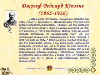 Джозеф Редьярд Кіплінг (1865-1936) Повернутися назад «Маленьким пілігримом» письменник називав   сам себе. «Чому?» -  запитаєш ти.   Давай спочатку з’ясуємо, кого взагалі називають пілігримами. Пілігрим – це вже застаріле слово, яке можна знайти лише в книжках, що позначає того, хто подорожує, тобто мандрівника. Дійсно, Кіплінга можна назвати пілігримом чи мандрівником тому, що цей англійський письменник ,  народив шись  в Індії ,  побував в багатьох країнах світу. А маленьким він називав себе тому, що був невеликого зросту. І ось доля цього «маленького пілігрима» склалася так, що в 23 роки він став відомим  у  своїй країні, в  24 – прославився майже на весь світ, а в 42 роки отримав найвищу  нагороду  –   Нобелівську   премію , яка  є символом вищих досягнень у галузі науки і літератури. А головне, що  він є  одн им  з найулюбленіших дитячих письменників. Читати далі 