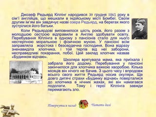 Джозеф Редьярд Кіплінг народився 30 грудня 1865 року в сім’ї англійців, що мешкали в індійському місті Бомбеї. Своїм другим ім ’ ям  він завдячує назві  озера Редьярд , на берегах якого зустрілися його батьки. Коли Редьярдові виповнилося шість років, його разом з молодшою сестрою відправили в Англію здобувати освіту. Перебування Кіплінга в одному з пансіонів  стало  для нього нестерпною моральною і фізичною мукою.  У  пансіоні всім заправляла  жорстока і безсердечна господиня. Вона відразу зненавиділа хлопчика , і той  терпів від неї заборони, несправедливі покарання, побої. Цей заклад хлопчик назвав «Будинком відчаю». Повернутися назад Школяра врятувала мама, яка приїхала і забрала його додому. Перебування у пансіоні закінчилося для хлопчика важкою хворобою. Кілька місяців він нічого не бачив. З цього часу  і впродовж всього свого  життя Редьярд носив окуляри . Ще довго  дитячі страхи «Будинку відчаю» поверталися до хлопчика в нічних жахах , які він намагався подолати.  Тому  і  герої Кіплінга завжди перемагають зло. Читати далі 