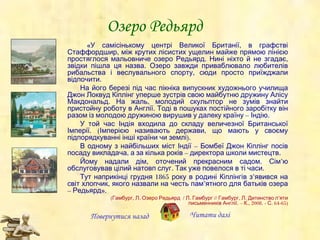 Озеро Редьярд «У самісінькому центрі Великої Британії, в графстві Стаффордшир, між крутих лісистих ущелин майже прямою лінією простяглося мальовниче озеро Редьярд. Нині ніхто й не згадає, звідки пішла ця назва. Озеро завжди приваблювало любителів рибальства і веслувального спорту, сюди просто приїжджали відпочити. На його березі під час пікніка випускник художнього училища Джон Локвуд Кіплінг уперше зустрів свою майбутню дружину Алісу Макдональд. На жаль, молодий скульптор не зумів знайти пристойну роботу в Англії. Тоді в пошуках постійного заробітку він разом із молодою дружиною вирушив у далеку країну – Індію. У той час Індія входила до складу величезної Британської Імперії. (Імперією називають держави, що мають у своєму підпорядкуванні інші країни чи землі). В одному з найбільших міст Індії – Бомбеї Джон Кіплінг посів посаду викладача, а за кілька років – директора школи мистецтв. Йому надали дім, оточений прекрасним садом. Сім ’ ю обслуговував цілий натовп слуг. Так уже повелося в ті часи. Тут наприкінці грудня 1865 року в родині Кіплінгів з ’ явився на світ хлопчик, якого назвали на честь пам ’ ятного  для батьків озера – Редьярд». (Гамбург, Л. Озеро Редьярд  / Л. Гамбург // Гамбург, Л. Дитинство п ’ яти письменників Англії. – К., 2008. - С. 64-65) Повернутися назад Читати далі 