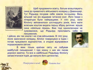 Повернутися назад Читати далі Щоб продовжити освіту, батьки влаштовують  сина  до приватного  військового  коледжу  у Девонширі .  Тут  Редьярд почував себе зовсім по-іншому. Весь вільний час він віддавав  читанню  книг. Його твори з літератури були найкращими.  У   1881 році,   к оли Кіплінгу виповнилося шістнадцять років,  його мати  власним коштом  видала першу  збірку дитячих  віршів сина   «Шкільна лірика».   В же тоді однокласники не сумнівалися, що Редьярд прославить  себе як письменник.  І дійсно, він так ніколи і не  став військовим.  В 1882 році, після закінчення коледжу, Кіплінг  повер нувся  в Індію і поч ав  працювати журналістом,  а згодом  відправ ив ся  подорожувати світом. В яких  тільки  країнах світу не побував  майбутній письменник !  І про кожну з них він писав дорожні замітки.   Та  все ж найбільше  Редьярду Кіплінгу  запам’яталася Індія, де минуло його дитинство. 