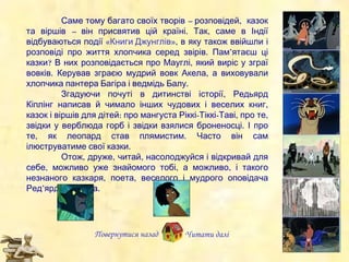 Повернутися назад Саме тому багато своїх творів  –  розповідей,  казок та віршів  –  він присвятив цій країні. Так, саме в Індії відбува ю ться  по ді ї   «Книги Джунглів» , в яку також ввійшли і розповіді про життя хлопчика серед звірів.  Пам’ятаєш  ці казки?  В них розповідається про Мауглі, який виріс у зграї вовків. Керував зграєю мудрий вовк Акела , а  виховували хлопчика пантера Багіра і ведмідь Балу. Згад уючи  почуті в дитинстві історії , Редьярд Кіплінг н апи сав й чимало інших чудових і  весел их  книг, каз о к  і  вірші в  для дітей :   п ро мангуста Ріккі-Тіккі-Таві ,   п ро те, звідки у верблюда горб і звідки взялися броненосці. І про те, як леопард став плямистим.  Часто він сам ілюструватиме свої казки. Отож, д руже , читай, насолоджуй ся  і відкривай для себе , можливо уже  знайомого  тобі, а можливо,  і такого незнаного  казкаря, поета, веселого і мудрого оповідача  Ред’ярда Кіплінга. Читати далі 