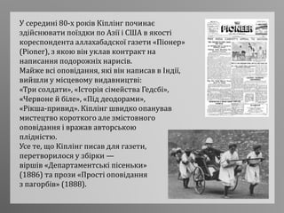 У середині 80-х років Кіплінг починає
здійснювати поїздки по Азії і США в якості
кореспондента аллахабадскої газети «Піонер»
(Pioner), з якою він уклав контракт на
написання подорожніх нарисів.
Майже всі оповідання, які він написав в Індії,
вийшли у місцевому видавництві:
«Три солдати», «Історія сімейства Гедсбі»,
«Червоне й біле», «Під деодорами»,
«Рікша-привид». Кіплінг швидко опанував
мистецтво короткого але змістовного
оповідання і вражав авторською
плідністю.
Усе те, що Кіплінг писав для газети,
перетворилося у збірки —
віршів «Департаментські пісеньки»
(1886) та прози «Прості оповідання
з пагорбів» (1888).
 
