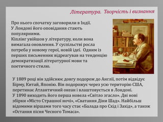Про нього спочатку заговорили в Індії.
У Лондоні його оповідання стають
популярними.
Кіплінг увійшов у літературу, коли вона
вимагала оновлення. У суспільстві росла
потреба у новому герої, новій ідеї. Одним із
перших письменник відреагував на тенденцію
демократизації літературної мови та
поетичного стилю.
У 1889 році він здійснює довгу подорож до Англії, потім відвідує
Бірму, Китай, Японію. Він подорожує через усю територію США,
перетинає Атлантичний океан і влаштовується в Лондоні.
У 1890 виходить його перша новела «Світло згасло». Дві нові
збірки «Місто Страшної ночі», «Сватання Діни Шад». Найбільш
відомими віршами того часу стає «Балада про Схід і Захід», а також
«Остання пісня Чесного Томаса».
 