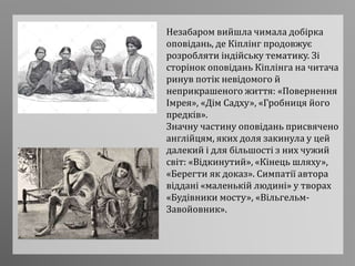 Незабаром вийшла чимала добірка
оповідань, де Кіплінг продовжує
розробляти індійську тематику. Зі
сторінок оповідань Кіплінга на читача
ринув потік невідомого й
неприкрашеного життя: «Повернення
Імрея», «Дім Садху», «Гробниця його
предків».
Значну частину оповідань присвячено
англійцям, яких доля закинула у цей
далекий і для більшості з них чужий
світ: «Відкинутий», «Кінець шляху»,
«Берегти як доказ». Симпатії автора
віддані «маленькій людині» у творах
«Будівники мосту», «Вільгельм-
Завойовник».
 