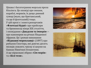 Цікава і багатогранна морська проза
Кіплінга. Це оповіді про океани,
кораблі, моряків, їх дещо дивний
гумор (мало, що британський,
та ще й флотський) тощо.
У цій прозі є і книга репортажів
«Флотські будні» про крейсери
та броненосці кінця XIX століття,
і оповідання «Джадсон та імперія» –
про канонерки на річках Південної
Африки. Це і роман-виховання
«Відважні мореплавці» (1897) про
рибалок Глостера, які довгих десять
місяців ловлять тріску зі шхуни на
банках Північної Атлантики.
А ще віршовані збірки «Сім морів»
та «Білі тези».
 