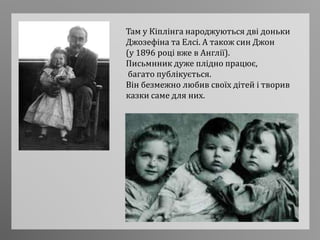 Там у Кіплінга народжуються дві доньки
Джозефіна та Елсі. А також син Джон
(у 1896 році вже в Англії).
Письмнник дуже плідно працює,
багато публікується.
Він безмежно любив своїх дітей і творив
казки саме для них.
 