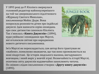 У 1893 році до Р. Кіплінга звернулася
головний редактор найпопулярнішого
на той час американського підліткового
«Журналу Святого Миколая»,
письменниця Мейпс Додж. Вона
попросила розповісти дітям про індійські
джунглі. Ідея написати серію оповідань
про своє дитинство захопило Кіплінга.
Так з'явилась «Книга Джунглів» (1894),
куди увійшли і оповідання про Мауглі,
які оголосили світові про народження
нового дитячого письменника.
Ім’я Мауглі не перекладається, сам автор його трактував як
«жабеня», помилково вважаючи, що так воно промовляється на
мові хіндустані. Це історія людського малюка, вигодуваного
вовчицею, і який виріс у вовчій зграї. Незвичайність історії Мауглі,
екзотика світу джунглів надзвичайно захоплюють читача.
По свіжим слідам письменник створює «Другу книгу джунглів»
(1895).
 