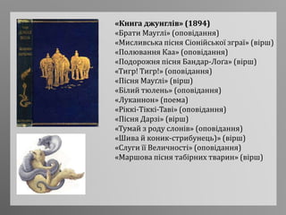 «Книга джунглів» (1894)
«Брати Мауглі» (оповідання)
«Мисливська пісня Сіонійської зграї» (вірш)
«Полювання Каа» (оповідання)
«Подорожня пісня Бандар-Лоґа» (вірш)
«Тигр! Тигр!» (оповідання)
«Пісня Мауґлі» (вірш)
«Білий тюлень» (оповідання)
«Луканнон» (поема)
«Ріккі-Тіккі-Таві» (оповідання)
«Пісня Дарзі» (вірш)
«Тумай з роду слонів» (оповідання)
«Шива й коник-стрибунець)» (вірш)
«Слуги її Величності» (оповідання)
«Маршова пісня табірних тварин» (вірш)
 