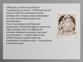 1896 року у зеніті слави Кіплінг
повертається до Англії . У 1899 році під час
візиту в США від запалення легенів
помирає його старша донька Джозефіна;
це стало величезним ударом для
письменника.
З того часу кожну зиму Кіплінги
проводили у Південній Африці, подалі від
сірих туманів півночі. В Африці він
починає підбирати матеріал для нової
дитячої книги — «Казки просто так»
(1902). Чудові і забавні казки він
створював у сімейному колі — Редьярд був
ніжним батьком.
 