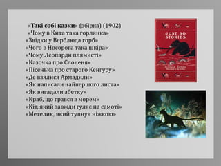 «Такі собі казки» (збірка) (1902)
«Чому в Кита така горлянка»
«Звідки у Верблюда горб»
«Чого в Носорога така шкіра»
«Чому Леопарди плямисті»
«Казочка про Слоненя»
«Пісенька про старого Кенгуру»
«Де взялися Армадили»
«Як написали найпершого листа»
«Як вигадали абетку»
«Краб, що грався з морем»
«Кіт, який завжди гуляє на самоті»
«Метелик, який тупнув ніжкою»
 