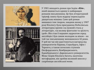 У 1901 виходить роман про Індію «Кім»,
який вважається одним із найкращих
романів письменника. Це був літературний
тріумф; книгу було відразу перекладено
двацятьма мовами. Саме цей роман
виявився тим твором, завдяки якому у 1907
році Кіплінгу була присуджена Нобелівська
літературна премія «за мужній стиль у
літературі», «за велику фантазію та зрілість
ідей». Він став її першим лауреатом серед
англійців і був самим молодим за віком – на
той час письменнику виповнилося 42 роки.
У цей же час він удостоюється нагород від
університетів Парижа, Страсбурга, Афін і
Торонто, а також почесних ступенів
Оксфордського, Кембриджського,
Единбурзького і Даремського університетів.
Мова творів Кіплінга багата, насичена
метафорами, він зробив великий внесок у
скарбницю англійської мови.
 