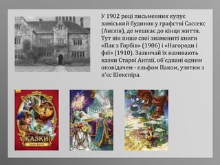У 1902 році письменник купує
заміський будинок у графстві Сассекс
(Англія), де мешкає до кінця життя.
Тут він пише свої знамениті книги
«Пак з Горбів» (1906) і «Нагороди і
феї» (1910). Зазвичай їх називають
казки Старої Англії, об'єднані одним
оповідачем - ельфом Паком, узятим з
п'єс Шекспіра.
 