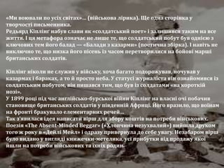 «Ми воювали по усіх світах»… (військова лірика). Ще одна сторінка у
творчості письменника.
Редьярд Кіплінґ набув слави як «солдатський поет» і залишився таким на все
життя. І ця метафора означає не лише те, що солдатський побут був однією з
ключових тем його балад — «Балади з казарми» (поетична збірка). І навіть не
виключно те, що низка його пісень із часом перетворилися на бойові марші
британських солдатів.
Кіплінг ніколи не служив у війську, хоча багато подорожував, ночував у
казармах і бараках, а то й просто неба. У статусі журналіста він ознайомився із
солдатським побутом, він пишався тим, що був із солдатами «на короткій
нозі».
У 1899 році під час англійсько-бурської війни Кіплінг на власні очі побачив
становище британських солдатів у південній Африці. Його вразило, що воїнам
на фронті бракувало елементарних речей…
Так з’явилася ідея написати вірш для збору коштів на потреби військових.
Поезія «The Absent-Minded Beggar» («Хлопчина незухвалий») вийшла друком
того ж року в «Дейлі Мейл» і одразу привернула до себе увагу. Незабаром вірш
було видано у вигляді книжечки-метелика, усі прибутки від продажу якої
йшли на потреби військових та їхніх родин.
 