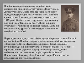 .
Кіплінг активно захоплюється політичними
подіями. Він пише про загрозу війни з Німеччиною.
Літературна діяльність стає все менш насиченою.
Ще одним ударом для письменника стала загибель
єдиного сина Джона під час воєнного лихоліття в
1915 році. Кіплінг разом із дружиною працювали у
воєнний час у Червоному Хресті. Після війни він
стає членом Комісії з військових поховань. Саме він
обрав біблійну фразу «Їх імена будуть жити вічно»
на обелісках пам'яті.
Пересвідчившись у цілковитій безглуздості кровопролиття Першої
світової війни, Кіплінг створив трагічні, сповнені гіркого сарказму
«Воєнні епітафії» та «Гефсиманський сад». Тема безжальної і
руйнівної ходи війни прозвучала і в суворих рядках «На марші» —
вірші, що навіть усупереч задуму його автора став одним із
найсильніших антивоєнних творів європейської поезії.
Попри невигойну рану після Джонової смерті Кіплінг так і не
присвятив синові жодного вірша…
 