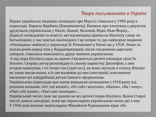 Твори письменника в Україні
Перше українське видання оповідань про Мауглі з’явилося у 1905 році в
перекладі Кирила Вербина (Кахникевича). Книжки про хлопчика з джунглів
друкували українською у Києві, Львові, Коломиї, Відні, Нью-Йорку…
Дорослі оповідання та повісті, які насамперед принесли Кіплінгу славу на
батьківщині, у нас взагалі маловідомі. І це попри те, що найперше видання
«Оповідань» вийшло у перекладі Н. Романович у Києві ще у 1910. Лише за
кілька років перед тим у Наддніпрянщині, після скасування царських
заборон, з’явилася можливість друку книжок українською.
З-під пера Кіплінга одна за одною з’являються дитячі оповідки «Just So
Stories». Спершу автор розповідав їх своєму первістку Джозефіні, а вже
згодом записував, і то точно так («just so»), як вони звучали з голосу. Кіплінг
не лише писав казки, а й сам малював до них ілюстрації, пояснюючи
письмово всі найдрібніші деталі їхнього оформлення.
Українською переклади цих казок виходили починаючи з 1910 року під
різними назвами: «От так казки!», «От собі і казочки», «Казки», «Як і чому»,
«Такі собі казки», «Такі самі оповідки»…
Український читач знає ще далеко не всі дитячі твори Кіплінга. Казки Старої
Англії доволі своєрідні, поки що перекладено українською лише дві з них.
У 1936 році вперше перекладено Михайлом Рудницьким вірш «If».
 