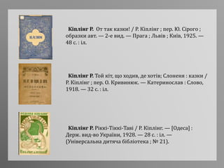 Кіплінг Р. Той кіт, що ходив, де хотів; Слоненя : казки /
Р. Кіплінг ; пер. О. Кривинюк. — Катеринослав : Слово,
1918. — 32 с. : іл.
Кіплінг Р. Ріккі-Тіккі-Таві / Р. Кіплінг. — [Одеса] :
Держ. вид-во України, 1928. — 28 с. : іл. —
(Універсальна дитяча бібліотека ; № 21).
Кіплінг Р. От так казки! / Р. Кіплінг ; пер. Ю. Сірого ;
образки авт. — 2-е вид. — Прага ; Львів ; Київ, 1925. —
48 с. : іл.
 